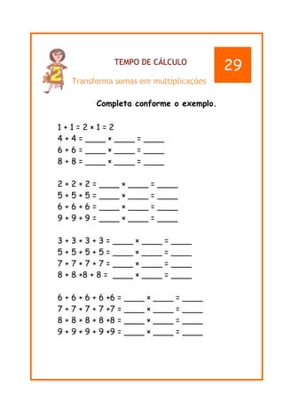TEMPO DE CÁLCULO
Transforma somas em multiplicações
Completa conforme o exemplo.
1 + 1 = 2 × 1 = 2
4 + 4 = ____ × ____ = ____
6 + 6 = ____ × ____ = ____
8 + 8 = ____ × ____ = ____
2 + 2 + 2 = ____ × ____ = ____
5 + 5 + 5 = ____ × ____ = ____
6 + 6 + 6 = ____ × ____ = ____
9 + 9 + 9 = ____ × ____ = ____
3 + 3 + 3 + 3 = ____ × ____ = ____
5 + 5 + 5 + 5 = ____ × ____ = ____
7 + 7 + 7 + 7 = ____ × ____ = ____
8 + 8 +8 + 8 = ____ × ____ = ____
6 + 6 + 6 + 6 +6 = ____ × ____ = ____
7 + 7 + 7 + 7 +7 = ____ × ____ = ____
8 + 8 + 8 + 8 +8 = ____ × ____ = ____
9 + 9 + 9 + 9 +9 = ____ × ____ = ____
29
 