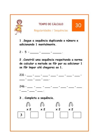 TEMPO DE CÁLCULO
Regularidades / Sequências
1 .Segue a sequência duplicando o número e
adicionando 1 mentalmente.
2 - 5 - _____ - _____ - _____ .
2 .Constrói uma sequência respeitando a norma
de calcular a metade se fôr par ou adicionar 1
se fôr ímpar até chegares ao 1.
231 - ___ - ___ - ___ - ___ - ___ - ___ - ___ -
___ - ___ - ___ - ___ .
246 - ___ - ___ - ___ - ___ - ___ - ___ - ___
- ___ - ___ - ___ .
3 . Completa a sequência.
x 2 x 2 x 2 x 2
30
3
 