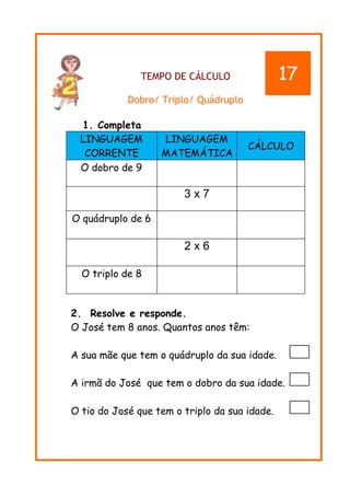 TEMPO DE CÁLCULO
Dobro/ Triplo/ Quádruplo
1. Completa
LINGUAGEM
CORRENTE
LINGUAGEM
MATEMÁTICA
CÁLCULO
O dobro de 9
3 x 7
O quádruplo de 6
2 x 6
O triplo de 8
2. Resolve e responde.
O José tem 8 anos. Quantos anos têm:
A sua mãe que tem o quádruplo da sua idade.
A irmã do José que tem o dobro da sua idade.
O tio do José que tem o triplo da sua idade.
17
 