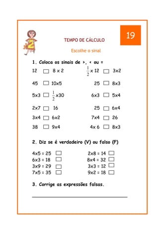 TEMPO DE CÁLCULO
Escolhe o sinal
1. Coloca os sinais de >, < ou =
12 8 x 2
2
1
x 12 3x2
45 10x5 25 8x3
5x3
2
1
x30 6x3 5x4
2x7 16 25 6x4
3x4 6x2 7x4 26
38 9x4 4x 6 8x3
2. Diz se é verdadeiro (V) ou falso (F)
4x5 = 25 2x8 = 14
6x3 = 18 8x4 = 32
3x9 = 29 3x3 = 12
7x5 = 35 9x2 = 18
3. Corrige as expressões falsas.
________________________________________
19
 