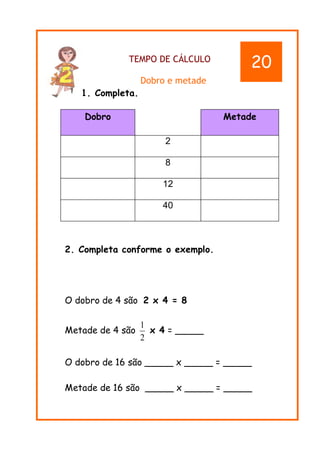 TEMPO DE CÁLCULO
Dobro e metade
1. Completa.
Dobro Metade
2
8
12
40
2. Completa conforme o exemplo.
O dobro de 4 são 2 x 4 = 8
Metade de 4 são x 4 = _____
O dobro de 16 são _____ x _____ = _____
Metade de 16 são _____ x _____ = _____
2
1
20
 