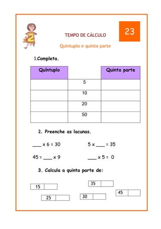 TEMPO DE CÁLCULO
Quíntuplo e quinta parte
1.Completa.
2. Preenche as lacunas.
___ x 6 = 30 5 x ___ = 35
45 = ___ x 9 ___ x 5 = 0
3. Calcula a quinta parte de:
15
25
Quíntuplo Quinta parte
5
10
20
50
35
45
30
23
 