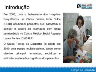 Introdução Em 2006, com o fechamento dos Hospitais Psiquiátricos, as Obras Sociais Irmã Dulce (OSID) acolheram pacientes que passaram a compor o quadro de internados com longa permanência no Centro Médico Social Augusto Lopes Pontes (CMSALP) O Grupo Tempo de Despertar foi criado em 2010 pela equipe multidisciplinar, tendo como objetivo principal humanizar, socializar e estimular a s funções cognitivas dos pacientes Tempo de Despertar 