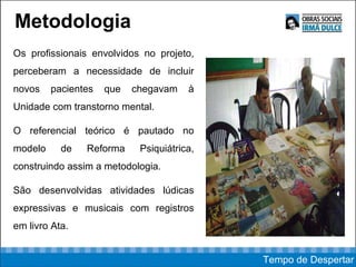 Metodologia Os profissionais envolvidos no projeto, perceberam a necessidade de incluir novos pacientes que chegavam à Unidade com transtorno mental. O referencial teórico é pautado no modelo de Reforma Psiquiátrica, construindo assim a metodologia. São desenvolvidas atividades lúdicas expressivas e musicais com registros em livro Ata. Tempo de Despertar 