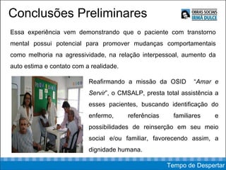 Conclusões Preliminares Essa experiência vem demonstrando que o paciente com transtorno mental possui potencial para promover mudanças comportamentais como melhoria na agressividade, na relação interpessoal, aumento da auto estima e contato com a realidade.  Reafirmando a missão da OSID  “ Amar e Servir ”, o CMSALP, presta total assistência a esses pacientes, buscando identificação do enfermo, referências familiares e possibilidades de reinserção em seu meio social e/ou familiar, favorecendo assim, a dignidade humana. Tempo de Despertar 