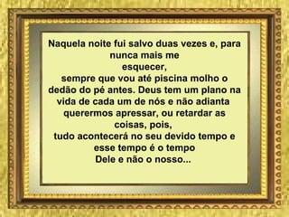 Naquela noite fui salvo duas vezes e, para nunca mais me esquecer, sempre que vou até piscina molho o dedão do pé antes. Deus tem um plano na vida de cada um de nós e não adianta  querermos apressar, ou retardar as coisas, pois,  tudo acontecerá no seu devido tempo e esse tempo é o tempo Dele e não o nosso...   