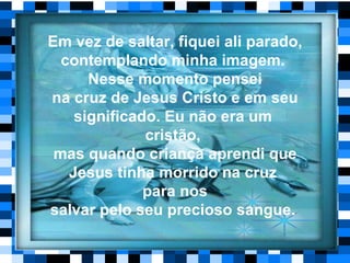 Em vez de saltar, fiquei ali parado, contemplando minha imagem.  Nesse momento pensei na cruz de Jesus Cristo e em seu significado. Eu não era um  cristão,   mas quando criança aprendi que Jesus tinha morrido na cruz  para nos salvar pelo seu precioso sangue.  