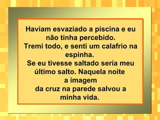 Haviam esvaziado a piscina e eu não tinha percebido. Tremi todo, e senti um calafrio na espinha.  Se eu tivesse saltado seria meu último salto. Naquela noite  a imagem da cruz na parede salvou a minha vida.   