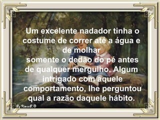 Um excelente nadador tinha o costume de correr até a água e  de molhar  somente o dedão do pé antes de qualquer mergulho. Algum  intrigado com aquele comportamento, lhe perguntou qual a razão daquele hábito.  