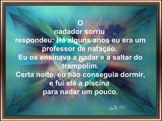 O nadador sorriu   respondeu: Há alguns anos eu era um professor de natação.  Eu os ensinava a nadar e a saltar do trampolim. Certa noite, eu não conseguia dormir, e fui até a piscina  para nadar um pouco. 