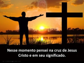 Nesse momento pensei na cruz de Jesus
Cristo e em seu significado.
 