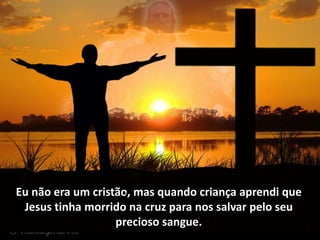 Eu não era um cristão, mas quando criança aprendi que
Jesus tinha morrido na cruz para nos salvar pelo seu
precioso sangue.
 