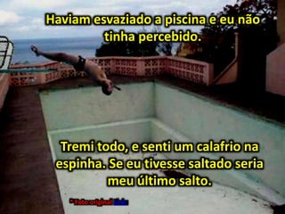 Haviam esvaziado a piscina e eu não
tinha percebido.
* Foto original Link:
Tremi todo, e senti um calafrio na
espinha. Se eu tivesse saltado seria
meu último salto.
 
