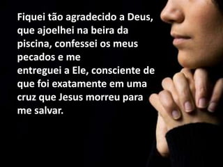 Fiquei tão agradecido a Deus,
que ajoelhei na beira da
piscina, confessei os meus
pecados e me
entreguei a Ele, consciente de
que foi exatamente em uma
cruz que Jesus morreu para
me salvar.
 
