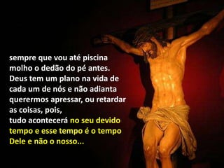 sempre que vou até piscina
molho o dedão do pé antes.
Deus tem um plano na vida de
cada um de nós e não adianta
querermos apressar, ou retardar
as coisas, pois,
tudo acontecerá no seu devido
tempo e esse tempo é o tempo
Dele e não o nosso...
 