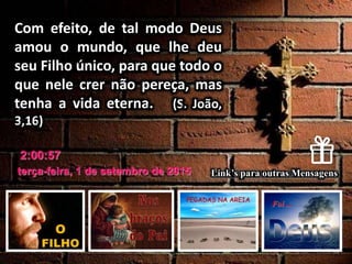 terça-feira, 1 de setembro de 2015
2:00:57
Link’s para outras Mensagens
Com efeito, de tal modo Deus
amou o mundo, que lhe deu
seu Filho único, para que todo o
que nele crer não pereça, mas
tenha a vida eterna. (S. João,
3,16)
 