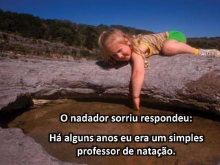O nadador sorriu respondeu:
Há alguns anos eu era um simples
professor de natação.
 