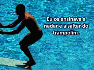 Eu os ensinava a
nadar e a saltar do
trampolim.
 