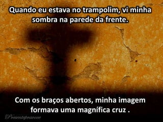 Quando eu estava no trampolim, vi minha
sombra na parede da frente.
Com os braços abertos, minha imagem
formava uma magnífica cruz .
 