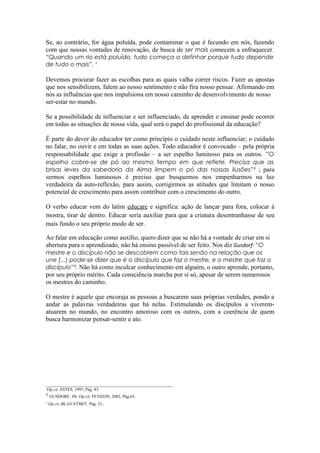 Se, ao contrário, for água poluída, pode contaminar o que é fecundo em nós, fazendo
com que nossas vontades de renovação, de busca de ser mais comecem a enfraquecer.
“Quando um rio está poluído, tudo começa a definhar porque tudo depende
de tudo o mais”. ¹

Devemos procurar fazer as escolhas para as quais valha correr riscos. Fazer as apostas
que nos sensibilizem, falem ao nosso sentimento e não fira nosso pensar. Afirmando em
nós as influências que nos impulsiona em nosso caminho de desenvolvimento de nosso
ser-estar no mundo.

Se a possibilidade de influenciar e ser influenciado, de aprender e ensinar pode ocorrer
em todas as situações de nossa vida, qual será o papel do profissional da educação?

É parte do dever do educador ter como princípio o cuidado neste influenciar; o cuidado
no falar, no ouvir e em todas as suas ações. Todo educador é convocado – pela própria
responsabilidade que exige a profissão – a ser espelho luminoso para os outros. “O
espelho cobre-se de pó ao mesmo tempo em que reflete. Precisa que as
brisas leves da sabedoria da Alma limpem o pó das nossas ilusões”³ ; para
sermos espelhos luminosos é preciso que busquemos nos empenharmos na luz
verdadeira da auto-reflexão, para assim, corrigirmos as atitudes que limitam o nosso
potencial de crescimento para assim contribuir com o crescimento do outro.

O verbo educar vem do latim educare e significa: ação de lançar para fora, colocar à
mostra, tirar de dentro. Educar seria auxiliar para que a criatura desentranhasse de seu
mais fundo o seu próprio modo de ser.

Ao falar em educação como auxílio, quero dizer que se não há a vontade de criar em si
abertura para o aprendizado, não há ensino passível de ser feito. Nos diz Gusdorf: “O
mestre e o discípulo não se descobrem como tais senão na relação que os
une (...) pode-se dizer que é o discípulo que faz o mestre, e o mestre que faz o
discípulo”². Não há como inculcar conhecimento em alguém, o outro aprende, portanto,
por seu próprio mérito. Cada consciência marcha por si só, apesar de serem numerosos
os mestres do caminho.

O mestre é aquele que encoraja as pessoas a buscarem suas próprias verdades, pondo a
andar as palavras verdadeiras que há nelas. Estimulando os discípulos a viverem-
atuarem no mundo, no encontro amoroso com os outros, com a coerência de quem
busca harmonizar pensar-sentir e ato.




___________________________________________________________
¹Op.cit. ESTES, 1997, Pág. 83.
² GUSDORF, IN: Op.cit. FETIZON, 2002, Pág.63.
³ Op.cit..BLAVATSKY. Pág. 21.
 