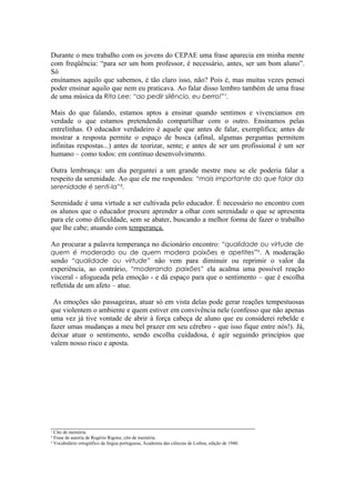 Durante o meu trabalho com os jovens do CEPAE uma frase aparecia em minha mente
com freqüência: “para ser um bom professor, é necessário, antes, ser um bom aluno”.
Só
ensinamos aquilo que sabemos, é tão claro isso, não? Pois é, mas muitas vezes pensei
poder ensinar aquilo que nem eu praticava. Ao falar disso lembro também de uma frase
de uma música da Rita Lee: “ao pedir silêncio, eu berro!”¹.

Mais do que falando, estamos aptos a ensinar quando sentimos e vivenciamos em
verdade o que estamos pretendendo compartilhar com o outro. Ensinamos pelas
entrelinhas. O educador verdadeiro é aquele que antes de falar, exemplifica; antes de
mostrar a resposta permite o espaço de busca (afinal, algumas perguntas permitem
infinitas respostas...) antes de teorizar, sente; e antes de ser um profissional é um ser
humano – como todos: em contínuo desenvolvimento.

Outra lembrança: um dia perguntei a um grande mestre meu se ele poderia falar a
respeito da serenidade. Ao que ele me respondeu: “mais importante do que falar da
serenidade é senti-la”².

Serenidade é uma virtude a ser cultivada pelo educador. É necessário no encontro com
os alunos que o educador procure aprender a olhar com serenidade o que se apresenta
para ele como dificuldade, sem se abater, buscando a melhor forma de fazer o trabalho
que lhe cabe; atuando com temperança.

Ao procurar a palavra temperança no dicionário encontro: “qualidade ou virtude de
quem é moderado ou de quem modera paixões e apetites”³. A moderação
sendo “qualidade ou virtude” não vem para diminuir ou reprimir o valor da
experiência, ao contrário, “moderando paixões” ela acalma uma possível reação
visceral - afogueada pela emoção - e dá espaço para que o sentimento – que é escolha
refletida de um afeto – atue.

 As emoções são passageiras, atuar só em vista delas pode gerar reações tempestuosas
que violentem o ambiente e quem estiver em convivência nele (confesso que não apenas
uma vez já tive vontade de abrir à força cabeça de aluno que eu considerei rebelde e
fazer umas mudanças a meu bel prazer em seu cérebro - que isso fique entre nós!). Já,
deixar atuar o sentimento, sendo escolha cuidadosa, é agir seguindo princípios que
valem nosso risco e aposta.




_________________________________________________________
¹ Cito de memória.
² Frase de autoria de Rogério Rigone; cito de memória.
³ Vocabulário ortográfico da língua portuguesa, Academia das ciências de Lisboa, edição de 1940.
 