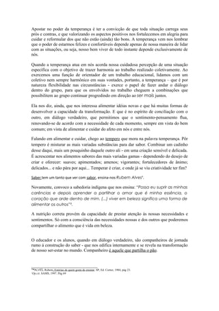 Apostar no poder da temperança é ter a convicção de que toda situação carrega seus
prós e contras, e que valorizando os aspectos positivos nos fortalecemos em alegria para
cuidar e reformular dos que não estão (ainda) tão bons. A temperança vem nos lembrar
que o poder de estarmos felizes e confortáveis depende apenas de nossa maneira de lidar
com as situações, ou seja, nosso bem viver de todo instante depende exclusivamente de
nós.

Quando a temperança atua em nós acorda nossa cuidadosa percepção de uma situação
específica com o objetivo de trazer harmonia ao trabalho realizado coletivamente. Ao
exercemos uma função de orientador de um trabalho educacional, lidamos com um
coletivo nem sempre harmônico em suas vontades, portanto, a temperança – que é por
natureza flexibilidade nas circunstâncias - exerce o papel de fazer andar o diálogo
dentro do grupo, para que os envolvidos no trabalho cheguem a combinações que
possibilitem ao grupo continuar progredindo em direção ao ser mais juntos.

Ela nos diz, ainda, que nos interessa alimentar idéias novas e que há muitas formas de
desenvolver a capacidade da transformação. E que é no espírito de conciliação com o
outro, em diálogo verdadeiro, que permitimos que o sentimento-pensamento flua,
renovando-se de acordo com a necessidade de cada momento, sempre em vista do bem
comum; em vista de alimentar e cuidar do afeto em nós e entre nós.

Falando em alimentar e cuidar, chego ao tempero que mora na palavra temperança. Pôr
tempero é misturar as mais variadas substâncias para dar sabor. Combinar um cadinho
desse daqui, mais um pouquinho daquele outro ali - em uma criação sensível e delicada.
É acrescentar nos alimentos sabores das mais variadas gamas - dependendo do desejo de
criar e oferecer: suaves; apimentados; amenos; vigorantes; fortalecedores de ânimo;
delicados... e não pára por aqui... Temperar é criar, e onde já se viu criatividade ter fim?

Saber tem um tanto que ver com sabor, ensina-nos Rubem Alves¹.

Novamente, convoco a sabedoria indígena que nos ensina: “Possa eu suprir as minhas
carências e depois aprender a partilhar o amor que é minha essência, o
coração que arde dentro de mim. (...) viver em beleza significa uma forma de
alimentar os outros”².

A nutrição correta provém da capacidade de prestar atenção às nossas necessidades e
sentimentos. Só com a consciência das necessidades nossas e dos outros que poderemos
compartilhar o alimento que é vida em beleza.


O educador e os alunos, quando em diálogo verdadeiro, são companheiros de jornada
rumo à construção do saber - que nos edifica internamente e se revela na transformação
de nosso ser-estar no mundo. Companheiro é aquele que partilha o pão.


______________________________
™ALVES, Rubem, Estórias de quem gosta de ensinar, SP, Ed. Cortez, 1984, pág 23.
¹Op.cit. SAMS, 1997. Pág 69
 