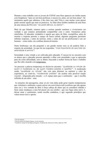 Durante o meu trabalho com os jovens do CEPAE uma frase aparecia em minha mente
com freqüência: “para ser um bom professor, é necessário, antes, ser um bom aluno”. Só
ensinamos aquilo que sabemos, é tão claro isso, não? Pois é, mas muitas vezes pensei
poder ensinar aquilo que nem eu praticava. Ao falar disso lembro também de uma frase
de uma música da Rita Lee: “ao pedir silêncio, eu berro!”¹.

Mais do que falando, estamos aptos a ensinar quando sentimos e vivenciamos em
verdade o que estamos pretendendo compartilhar com o outro. Ensinamos pelas
entrelinhas. O educador verdadeiro é aquele que antes de falar, exemplifica; antes de
mostrar a resposta permite o espaço de busca (afinal, algumas perguntas permitem
infinitas respostas...) antes de teorizar, sente; e antes de ser um profissional é um ser
humano – como todos: em contínuo desenvolvimento.

Outra lembrança: um dia perguntei a um grande mestre meu se ele poderia falar a
respeito da serenidade. Ao que ele me respondeu: “mais importante do que falar da
serenidade é senti-la”².

Serenidade é uma virtude a ser cultivada pelo educador. É necessário no encontro com
os alunos que o educador procure aprender a olhar com serenidade o que se apresenta
para ele como dificuldade, sem se abater, buscando a melhor forma de fazer o trabalho
que lhe cabe; atuando com temperança.

Ao procurar a palavra temperança no dicionário encontro: “qualidade ou virtude de
quem é moderado ou de quem modera paixões e apetites”³. A moderação
sendo “qualidade ou virtude” não vem para diminuir ou reprimir o valor da
experiência, ao contrário, “moderando paixões” ela acalma uma possível reação
visceral - afogueada pela emoção - e dá espaço para que o sentimento – que é escolha
refletida de um afeto – atue.

 As emoções são passageiras, atuar só em vista delas pode gerar reações tempestuosas
que violentem o ambiente e quem estiver em convivência nele (confesso que não apenas
uma vez já tive vontade de abrir à força cabeça de aluno que eu considerei rebelde e
fazer umas mudanças a meu bel prazer em seu cérebro - que isso fique entre nós!). Já,
deixar atuar o sentimento, sendo escolha cuidadosa, é agir seguindo princípios que
valem nosso risco e aposta.




_________________________________________________________
¹ Cito de memória.
² Frase de autoria de Rogério Rigone; cito de memória.
³ Vocabulário ortográfico da língua portuguesa, Academia das ciências de Lisboa, edição de 1940.
 