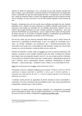 Apostar no poder da temperança é ter a convicção de que toda situação carrega seus
prós e contras, e que valorizando os aspectos positivos nos fortalecemos em alegria para
cuidar e reformular dos que não estão (ainda) tão bons. A temperança vem nos lembrar
que o poder de estarmos felizes e confortáveis depende apenas de nossa maneira de lidar
com as situações, ou seja, nosso bem viver de todo instante depende exclusivamente de
nós.

Quando a temperança atua em nós acorda nossa cuidadosa percepção de uma situação
específica com o objetivo de trazer harmonia ao trabalho realizado coletivamente. Ao
exercemos uma função de orientador de um trabalho educacional, lidamos com um
coletivo nem sempre harmônico em suas vontades, portanto, a temperança – que é por
natureza flexibilidade nas circunstâncias - exerce o papel de fazer andar o diálogo dentro
do grupo, para que os envolvidos no trabalho cheguem a combinações que possibilitem
ao grupo continuar progredindo em direção ao ser mais juntos.

Ela nos diz, ainda, que nos interessa alimentar idéias novas e que há muitas formas de
desenvolver a capacidade da transformação. E que é no espírito de conciliação com o
outro, em diálogo verdadeiro, que permitimos que o sentimento-pensamento flua,
renovando-se de acordo com a necessidade de cada momento, sempre em vista do bem
comum; em vista de alimentar e cuidar do afeto em nós e entre nós.

Falando em alimentar e cuidar, chego ao tempero que mora na palavra temperança. Pôr
tempero é misturar as mais variadas substâncias para dar sabor. Combinar um cadinho
desse daqui, mais um pouquinho daquele outro ali - em uma criação sensível e delicada.
É acrescentar nos alimentos sabores das mais variadas gamas - dependendo do desejo de
criar e oferecer: suaves; apimentados; amenos; vigorantes; fortalecedores de ânimo;
delicados... e não pára por aqui... Temperar é criar, e onde já se viu criatividade ter fim?

Saber tem um tanto que ver com sabor, ensina-nos Rubem Alves¹.

Novamente, convoco a sabedoria indígena que nos ensina: “Possa eu suprir as minhas
carências e depois aprender a partilhar o amor que é minha essência, o
coração que arde dentro de mim. (...) viver em beleza significa uma forma de
alimentar os outros”².

A nutrição correta provém da capacidade de prestar atenção às nossas necessidades e
sentimentos. Só com a consciência das necessidades nossas e dos outros que poderemos
compartilhar o alimento que é vida em beleza.


O educador e os alunos, quando em diálogo verdadeiro, são companheiros de jornada
rumo à construção do saber - que nos edifica internamente e se revela na transformação
de nosso ser-estar no mundo. Companheiro é aquele que partilha o pão.


______________________________
™ALVES, Rubem, Estórias de quem gosta de ensinar, SP, Ed. Cortez, 1984, pág 23.
¹Op.cit. SAMS, 1997. Pág 69
 