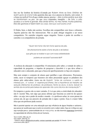 Isto me faz lembrar da história (Contada por Rubem Alves no livro: Estórias de
quem gosta de ensinar¹) dos quarenta dias que Jesus passou no deserto, sem comer. E
a fome era terrível! Foi aí que o diabo atacou, preciso: - dize a estas pedras que elas
se transformem em pães. Ao que Jesus respondeu, tranqüilo: - de fato, o pão
acabou e a fome é grande. Mas ainda tenho, no meu farnel, muitas palavras.
Elas são gostosas e fazem bem ao corpo. Será que você aceita uma?


O Diabo, bem, o diabo não aceitou. Escolheu não compartilhar com Jesus o alimento.
Aquelas palavras não lhe interessavam. Não se pode obrigar ninguém a ser nosso
companheiro. No caminho ninguém segue ninguém. Temos o poder de escolher o
caminho e os companheiros de jornada.



                        “Quem tem fome não tem fome apenas de pão.

                      Simultaneamente existe a fome de pão e de beleza

                    que grita por se realizar e que com nossa solidariedade

                                poderia ser saciada!”Leonardo Boff²




A essência da educação é compartilhar. O entusiasmo pelo saber, a vontade de saber, a
capacidade de perguntar, o impulso de pesquisar e descobrir é o que deve afinar o
educador com o educando, para que a busca do aperfeiçoamento se faça em conjunto.

Mas nem sempre o conjunto de alunos quer partilhar o que oferecemos. Precisamos,
então, sacar os temperos que trazemos em mãos procurando aguçar os paladares dos
alunos pelo saber-sabor. Como nos diz Gadotti: “Antes de conhecer, o sujeito se
interessa por... é ‘curioso’, é ‘esperançoso’(Freire). Daí a importância do trabalho de
sedução (Nietzsche) do professor, da professora, frente ao aluno, à aluna. Seduzir no
sentido de encantar pela beleza do aprender não como técnica de manipulação”³.

Os temperos e gostos são os mais variados. E é ai que entra a criatividade do educador:
não há receita! Mas, tem algo que posso afirmar que funciona ao contrário do açúcar-
afeto - ou seja, tem o poder de azedar o mundo - é o professor achar, às vezes pensar ter
certeza até, de que seu parceiro de jornada não é capaz e ponto. Essa é a maior falha
ética que um professor pode exercer.

Não é possível apostar em uma educação que seja influência de águas límpidas e salutares ;
que possa ser auxílio para que o outro no encontro com o sabor-saber, faça-se e refaça-se; que
seja nutrição para a potencialidade de ser mais juntos, se não tivermos esperança (convicta!)
na capacidade de reforma íntima do ser humano.

¹Op.cit. ALVES, 1984, pág. 24
²Op.cit.BOFF. 2003.Pág, 33.
 ³ GADOTTI, Moacir, Boniteza de um sonho – ensinar e aprender com sentido, Ed, Feevale - Centro
universitário,2004, pág 27.
 