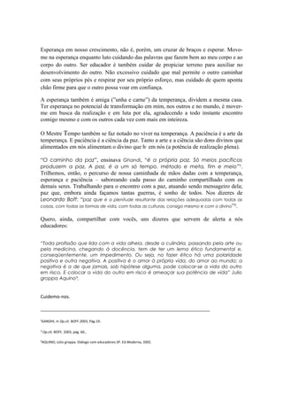 Esperança em nosso crescimento, não é, porém, um cruzar de braços e esperar. Movo-
me na esperança enquanto luto cuidando das palavras que fazem bem ao meu corpo e ao
corpo do outro. Ser educador é também cuidar de propiciar terreno para auxiliar no
desenvolvimento do outro. Não excessivo cuidado que mal permite o outro caminhar
com seus próprios pés e respirar por seu próprio esforço, mas cuidado de quem aponta
chão firme para que o outro possa voar em confiança.

A esperança também é amiga (”unha e carne”) da temperança, dividem a mesma casa.
Ter esperança no potencial de transformação em mim, nos outros e no mundo, é mover-
me em busca da realização e em luta por ela, agradecendo a todo instante encontro
comigo mesmo e com os outros cada vez com mais em inteireza.

O Mestre Tempo também se faz notado no viver na temperança. A paciência é a arte da
temperança. E paciência é a ciência da paz. Tanto a arte e a ciência são dons divinos que
alimentados em nós alimentam o divino que há em nós (a potência de realização plena).

“O caminho da paz”, ensinava Ghandi, “é a própria paz. Só meios pacíficos
produzem a paz. A paz, é a um só tempo, método e meta, fim e meio ”¹.
Trilhemos, então, o percurso de nossa caminhada de mãos dadas com a temperança,
esperança e paciência – saboreando cada passo do caminho compartilhado com os
demais seres. Trabalhando para o encontro com a paz, atuando sendo mensageiro dela;
paz que, embora ainda façamos tantas guerras, é sonho de todos. Nos dizeres de
Leonardo Boff: “paz que é a plenitude resultante das relações adequadas com todas as
coisas, com todas as formas de vida, com todas as culturas, consigo mesmo e com o divino”².


Quero, ainda, compartilhar com vocês, uns dizeres que servem de alerta a nós
educadores:


“Toda profissão que lida com a vida alheia, desde a culinária, passando pela arte ou
pela medicina, chegando à docência, tem de ter um lema ético fundamental e,
conseqüentemente, um impedimento. Ou seja, no fazer ético há uma polaridade
positiva e outra negativa. A positiva é o amor à própria vida, do amor ao mundo; a
negativa é a de que jamais, sob hipótese alguma, pode colocar-se a vida do outro
em risco. E colocar a vida do outro em risco é ameaçar sua potência de vida” Julio
groppa Aquino³.


Cuidemo-nos.

_________________________________________________________________

¹GANDHI, in Op.cit. BOFF.2003, Pág.19.

² Op.cit. BOFF, 2003, pág. 60.,

³AQUINO, Julio groppa. Diálogo com educadores.SP. Ed.Moderna, 2002.
 