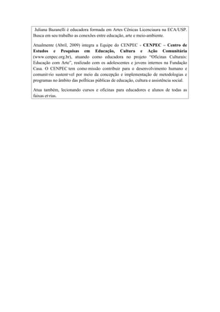 Juliana Bazanelli é educadora formada em Artes Cênicas Licenciaura na ECA/USP.
Busca em seu trabalho as conexões entre educação, arte e meio-ambiente.

Atualmente (Abril, 2009) integra a Equipe do CENPEC - CENPEC – Centro de
Estudos e Pesquisas em Educação, Cultura e Ação Comunitária
(www.cenpec.org.br), atuando como educadora no projeto “Oficinas Culturais:
Educação com Arte”, realizado com os adolescentes e jovens internos na Fundação
Casa. O CENPEC tem como missão contribuir para o desenvolvimento humano e
comunitário sustentável por meio da concepção e implementação de metodologias e
programas no âmbito das políticas públicas de educação, cultura e assistência social.

Atua também, lecionando cursos e oficinas para educadores e alunos de todas as
faixas etárias.
 