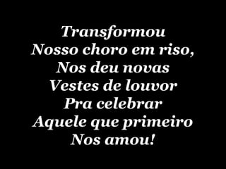 Transformou Nosso choro em riso, Nos deu novas Vestes de louvor Pra celebrar Aquele que primeiro Nos amou! 