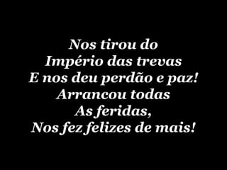 Nos tirou do Império das trevas E nos deu perdão e paz! Arrancou todas As feridas, Nos fez felizes de mais! 