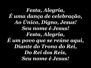 Festa, Alegria, É uma dança de celebração, Ao Único, Digno, Jesus! Seu nome é Jesus! Festa, Alegria, É um povo que se reúne aqui, Diante do Trono do Rei, Do Rei dos Reis, Seu nome é Jesus! 