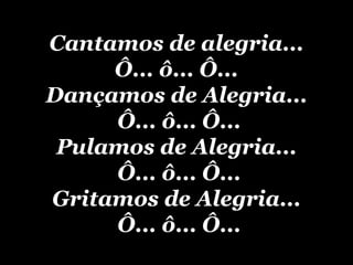 Cantamos de alegria... Ô... ô... Ô... Dançamos de Alegria...  Ô... ô... Ô... Pulamos de Alegria...  Ô... ô... Ô... Gritamos de Alegria...  Ô... ô... Ô... 