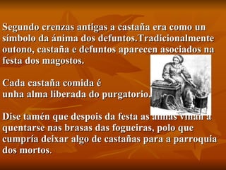 Segundo crenzas antigas a castaña era como un símbolo da ánima dos defuntos.Tradicionalmente outono, castaña e defuntos aparecen asociados na festa dos magostos.   Cada castaña comida é  unha alma liberada do purgatorio.  Dise tamén que despois da festa as almas viñan a quentarse nas brasas das fogueiras, polo que cumpría deixar algo de castañas para a parroquia dos mortos . 