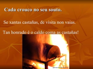 Cada crouco no seu souto. Se xantas castañas, de visita non vaias. Tan honrado é o caldo coma as castañas! 