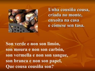 Unha cousiña cousa, criada no monte, enxoita na casa e cómese sen tasa.  Son verde e non son limón, son moura e non son carbón, son vermella e non son sangue, son branca e non son papel, Que cousa cousiña son?  
