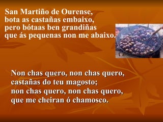 Non chas quero, non chas quero, castañas do teu magosto; non chas quero, non chas quero, que me cheiran ó chamosco.  San Martiño de Ourense, bota as castañas embaixo, pero bótaas ben grandiñas que ás pequenas non me abaixo. 