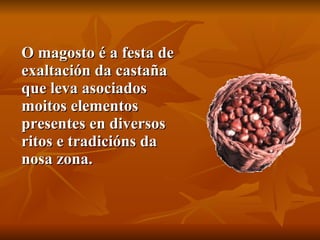 O magosto é a festa de exaltación da castaña que leva asociados moitos elementos presentes en diversos ritos e tradicións da nosa zona. 