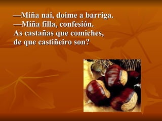 — Miña nai, doime a barriga. —Miña filla, confesión. As castañas que comiches, de que castiñeiro son? 
