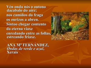 Vén onda nós o outono dacabalo do aire;  nos camiños da fraga  os ourizos a abren.  Síntoo chegar contento  da eterna viaxe  enredando entre as follas, estreando friaxe. ANA Mª FERNÁNDEZ,  Ondas de verde e azul , Xerais   