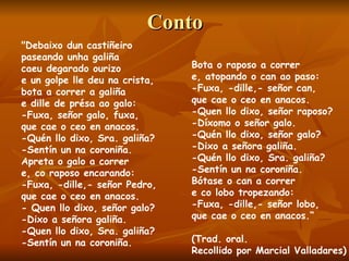 Conto "Debaixo dun castiñeiro paseando unha galiña caeu degarado ourizo e un golpe lle deu na crista, bota a correr a galiña e dille de présa ao galo: -Fuxa, señor galo, fuxa, que cae o ceo en anacos. -Quén llo dixo, Sra. galiña? -Sentín un na coroniña. Apreta o galo a correr e, co raposo encarando: -Fuxa, -dille,- señor Pedro, que cae o ceo en anacos. - Quen llo dixo, señor galo? -Dixo a señora galiña. -Quen llo dixo, Sra. galiña? -Sentín un na coroniña. Bota o raposo a correr e, atopando o can ao paso: -Fuxa, -dille,- señor can, que cae o ceo en anacos. -Quen llo dixo, señor raposo? -Díxomo o señor galo. -Quén llo dixo, señor galo? -Dixo a señora galiña. -Quén llo dixo, Sra. galiña? -Sentín un na coroniña. Bótase o can a correr e co lobo tropezando: -Fuxa, -dille,- señor lobo, que cae o ceo en anacos.“ (Trad. oral.  Recollido por Marcial Valladares) 