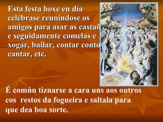 Esta festa hoxe en día celébrase reuníndose os amigos para asar as castañas e seguidamente comelas e xogar, bailar, contar contos, cantar, etc.  É común tiznarse a cara uns aos outros  cos  restos da fogueira e saltala para  que dea boa sorte. 