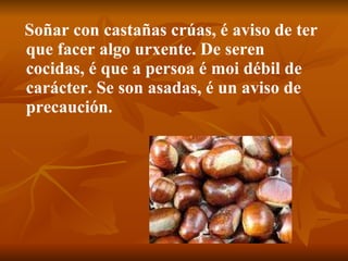 Soñar con castañas crúas, é aviso de ter que facer algo urxente. De seren cocidas, é que a persoa é moi débil de carácter. Se son asadas, é un aviso de precaución. 