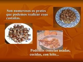 Son numerosos os pratos que podemos realizar coas castañas. Podemos comelas asadas, cocidas, con leite... 