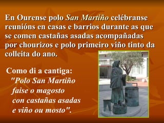 En Ourense polo  San  Martiño   celébranse reunións en casas e barrios durante as que se comen castañas asadas acompañadas por chourizos e polo primeiro viño tinto da colleita do ano. Como di a cantiga:    "Polo San Martiño    faise o magosto    con castañas asadas    e viño ou mosto". 