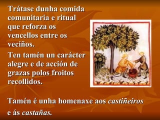 Trátase dunha comida comunitaria e ritual que reforza os vencellos entre os veciños.  Ten tamén un carácter alegre e de acción de grazas polos froitos recollidos.  Tamén é unha homenaxe aos  castiñeiros   e ás  castañas. 