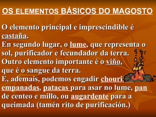 O elemento principal e imprescindible é  castaña . En segundo lugar, o  lume , que representa o sol, purificador e fecundador da terra. Outro elemento importante é o  viño ,  que é o sangue da terra. E, ademais, podemos engadir  chourizos ,  empanadas ,  patacas  para asar no lume,  pan  de centeo e millo, ou  augardente  para a queimada (tamén rito de purificación.) OS  ELEMENTOS  BÁSICOS DO MAGOSTO 