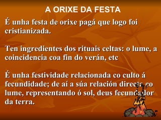 É unha festa de orixe pagá que logo foi cristianizada.  Ten  ingredientes dos rituais celtas: o lume, a coincidencia coa fin do verán, etc   É unha festividade relacionada co culto á fecundidade; de aí a súa relación directa co lume, representando ó sol, deus fecundador da terra. A ORIXE DA FESTA 